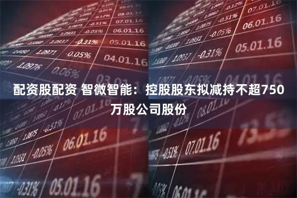 配资股配资 智微智能：控股股东拟减持不超750万股公司股份