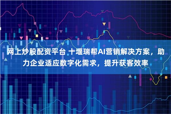 网上炒股配资平台 十堰瑞帮AI营销解决方案，助力企业适应数字化需求，提升获客效率