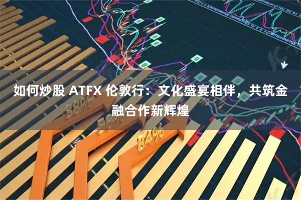 如何炒股 ATFX 伦敦行：文化盛宴相伴，共筑金融合作新辉煌