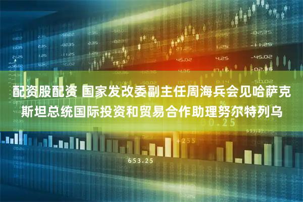 配资股配资 国家发改委副主任周海兵会见哈萨克斯坦总统国际投资和贸易合作助理努尔特列乌
