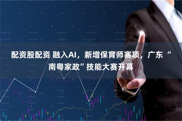 配资股配资 融入AI，新增保育师赛项，广东 “南粤家政”技能大赛开幕
