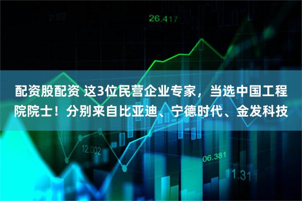 配资股配资 这3位民营企业专家，当选中国工程院院士！分别来自比亚迪、宁德时代、金发科技
