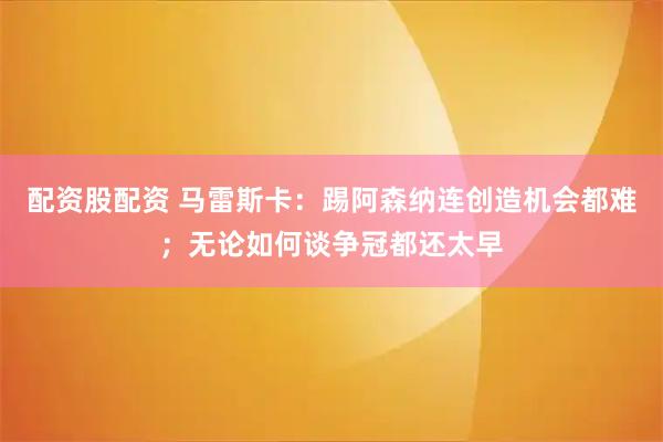 配资股配资 马雷斯卡:踢阿森纳连创造机会都难;无论如何谈争冠都还太早