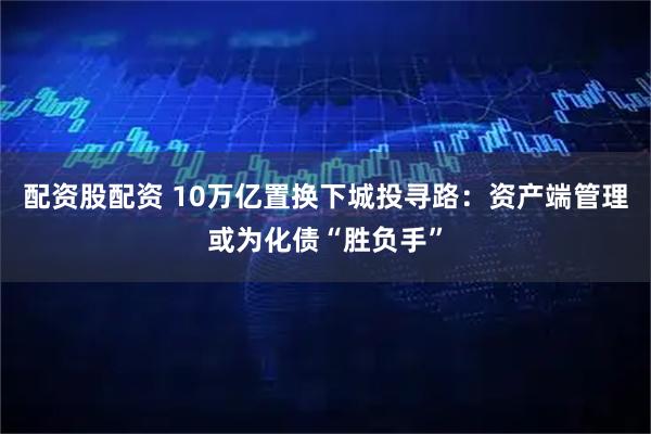 配资股配资 10万亿置换下城投寻路：资产端管理或为化债“胜负手”