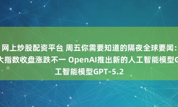 网上炒股配资平台 周五你需要知道的隔夜全球要闻：美股三大指数收盘涨跌不一 OpenAI推出新的人工智能模型GPT-5.2