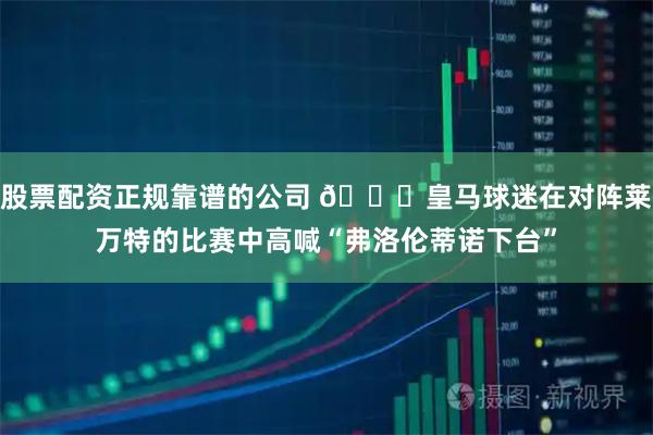 股票配资正规靠谱的公司 👀皇马球迷在对阵莱万特的比赛中高喊“弗洛伦蒂诺下台”