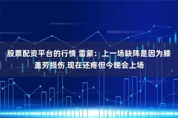 股票配资平台的行情 雷蒙：上一场缺阵是因为膝盖劳损伤 现在还疼但今晚会上场