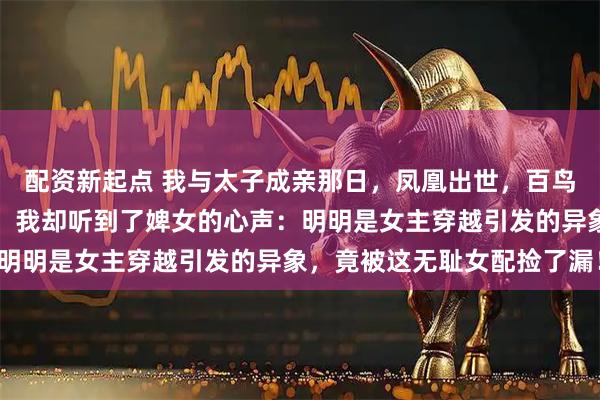 配资新起点 我与太子成亲那日，凤凰出世，百鸟来朝；众人激动不已时，我却听到了婢女的心声：明明是女主穿越引发的异象，竟被这无耻女配捡了漏！