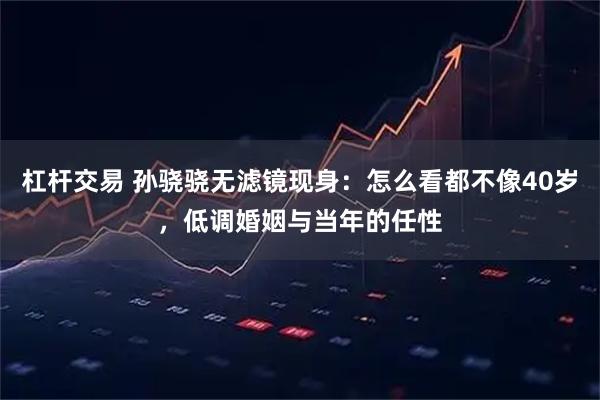 杠杆交易 孙骁骁无滤镜现身：怎么看都不像40岁，低调婚姻与当年的任性