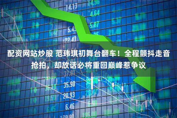 配资网站炒股 范玮琪初舞台翻车！全程颤抖走音抢拍，却放话必将重回巅峰惹争议