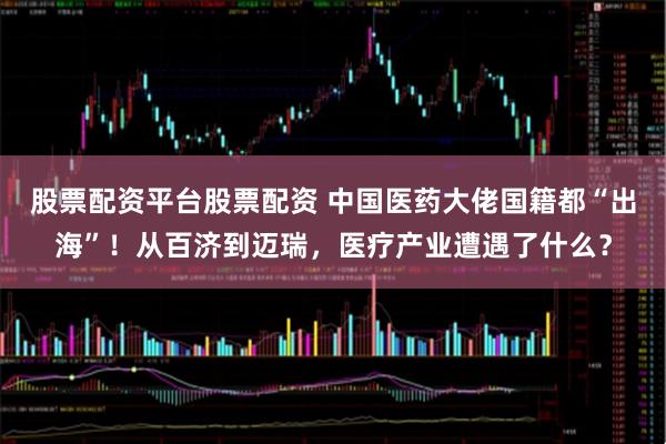 股票配资平台股票配资 中国医药大佬国籍都“出海”！从百济到迈瑞，医疗产业遭遇了什么？