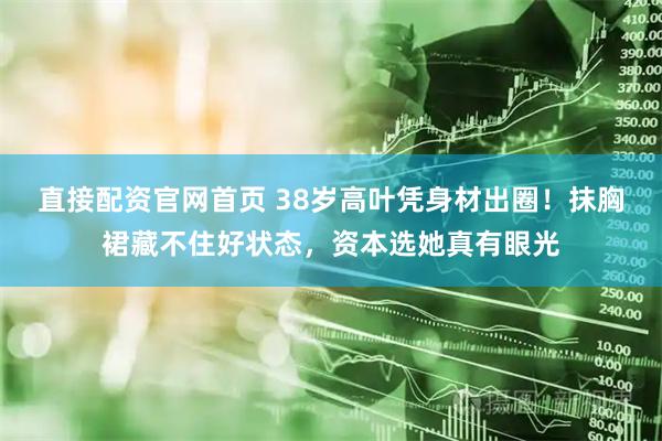 直接配资官网首页 38岁高叶凭身材出圈！抹胸裙藏不住好状态，资本选她真有眼光