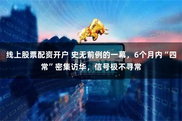 线上股票配资开户 史无前例的一幕,6个月内“四常”密集访华,信号极不寻常