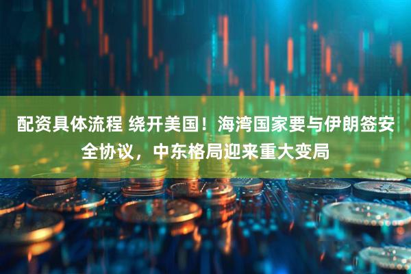配资具体流程 绕开美国!海湾国家要与伊朗签安全协议,中东格局迎来重大变局