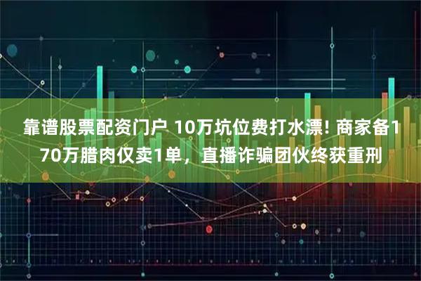 靠谱股票配资门户 10万坑位费打水漂! 商家备170万腊肉仅卖1单，直播诈骗团伙终获重刑
