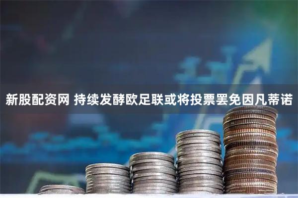 新股配资网 持续发酵欧足联或将投票罢免因凡蒂诺