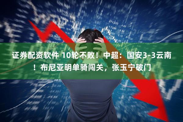 证券配资软件 10轮不败！中超：国安3-3云南！布尼亚明单骑闯关，张玉宁破门