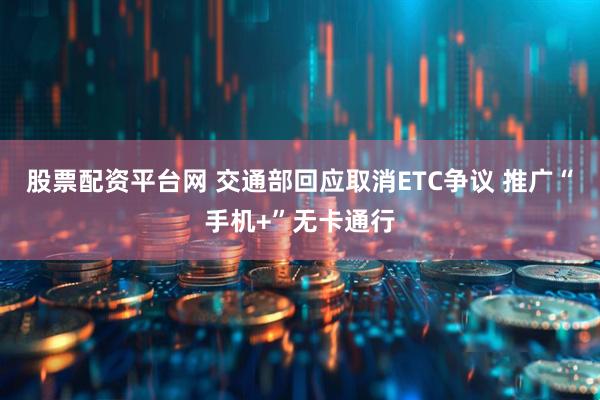 股票配资平台网 交通部回应取消ETC争议 推广“手机+”无卡通行