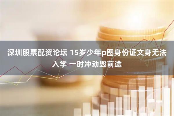 深圳股票配资论坛 15岁少年p图身份证文身无法入学 一时冲动毁前途
