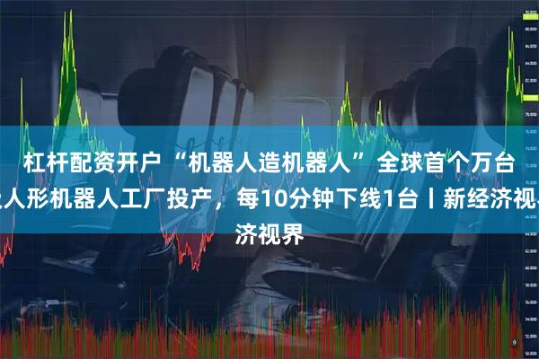 杠杆配资开户 “机器人造机器人” 全球首个万台级人形机器人工厂投产，每10分钟下线1台丨新经济视界