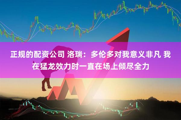 正规的配资公司 洛瑞：多伦多对我意义非凡 我在猛龙效力时一直在场上倾尽全力