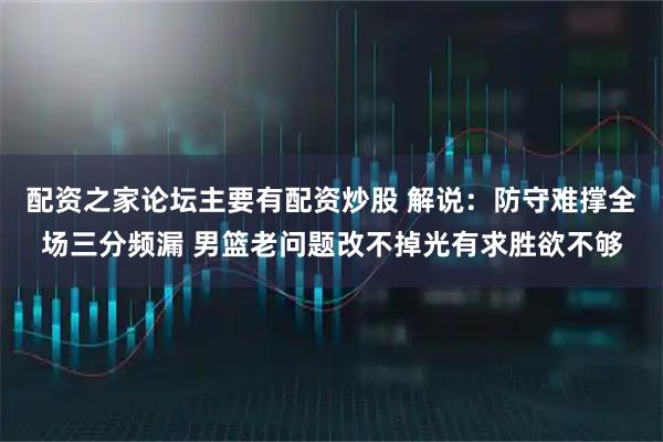 配资之家论坛主要有配资炒股 解说：防守难撑全场三分频漏 男篮老问题改不掉光有求胜欲不够