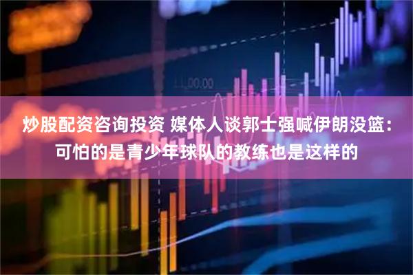 炒股配资咨询投资 媒体人谈郭士强喊伊朗没篮：可怕的是青少年球队的教练也是这样的