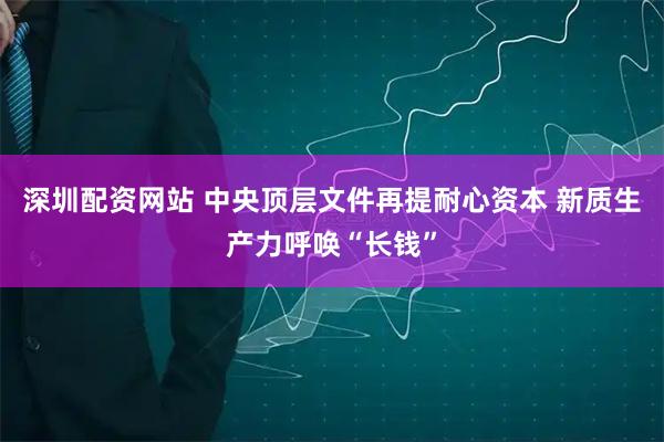 深圳配资网站 中央顶层文件再提耐心资本 新质生产力呼唤“长钱”