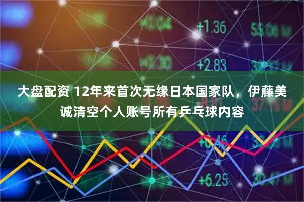 大盘配资 12年来首次无缘日本国家队，伊藤美诚清空个人账号所有乒乓球内容